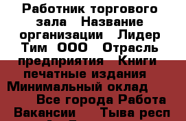 Работник торгового зала › Название организации ­ Лидер Тим, ООО › Отрасль предприятия ­ Книги, печатные издания › Минимальный оклад ­ 18 000 - Все города Работа » Вакансии   . Тыва респ.,Ак-Довурак г.